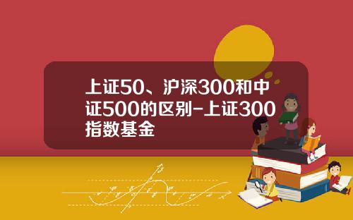上证50、沪深300和中证500的区别-上证300指数基金