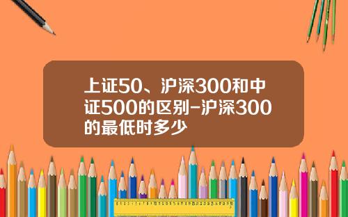 上证50、沪深300和中证500的区别-沪深300的最低时多少