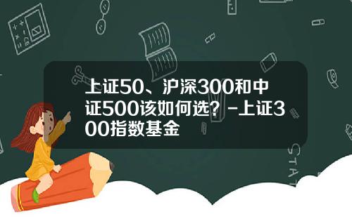 上证50、沪深300和中证500该如何选？-上证300指数基金