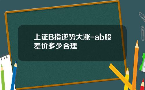 上证B指逆势大涨-ab股差价多少合理