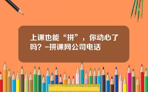 上课也能“拼”，你动心了吗？-拼课网公司电话