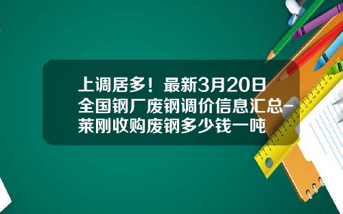 上调居多！最新3月20日全国钢厂废钢调价信息汇总-莱刚收购废钢多少钱一吨
