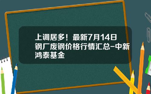 上调居多！最新7月14日钢厂废钢价格行情汇总-中新鸿泰基金