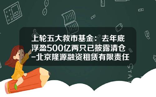 上轮五大救市基金：去年底浮盈500亿两只已披露清仓-北京隆源融资租赁有限责任公司