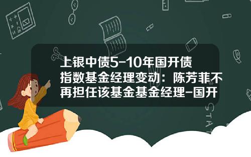 上银中债5-10年国开债指数基金经理变动：陈芳菲不再担任该基金基金经理-国开投资发展基金管任公司