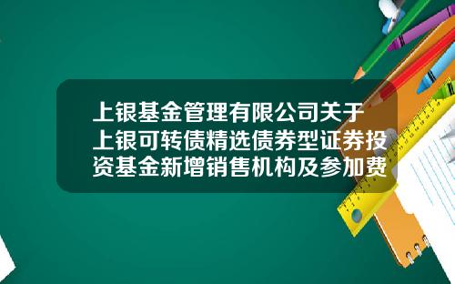 上银基金管理有限公司关于上银可转债精选债券型证券投资基金新增销售机构及参加费率优惠活动的公告-上银基金官网