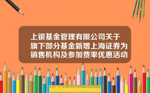 上银基金管理有限公司关于旗下部分基金新增上海证券为销售机构及参加费率优惠活动的公告-上海证券报社有限公司