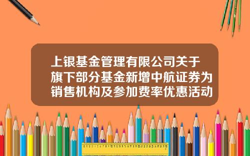 上银基金管理有限公司关于旗下部分基金新增中航证券为销售机构及参加费率优惠活动的公告-中航证券股票买卖手续费用是多少