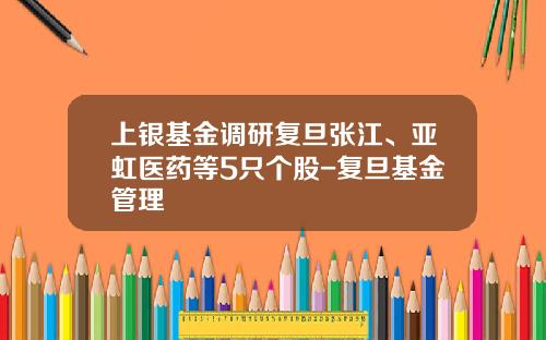 上银基金调研复旦张江、亚虹医药等5只个股-复旦基金管理