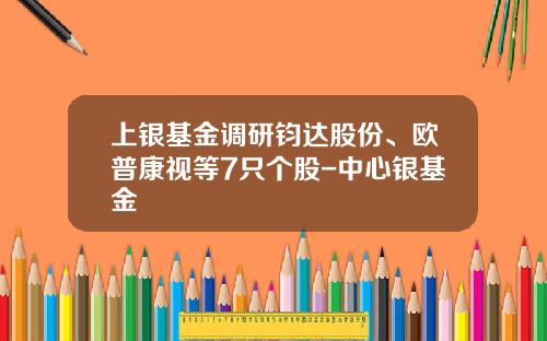 上银基金调研钧达股份、欧普康视等7只个股-中心银基金