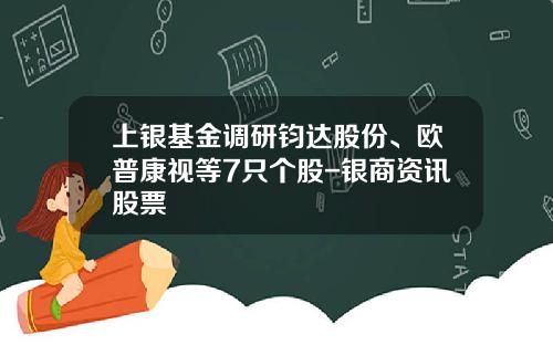 上银基金调研钧达股份、欧普康视等7只个股-银商资讯股票