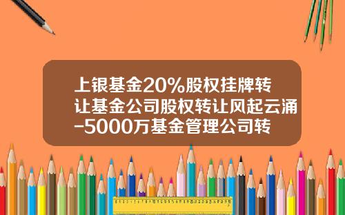 上银基金20%股权挂牌转让基金公司股权转让风起云涌-5000万基金管理公司转让