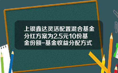上银鑫达灵活配置混合基金分红方案为2.5元10份基金份额-基金收益分配方式