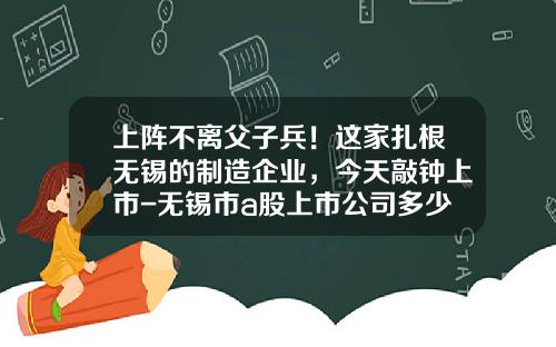 上阵不离父子兵！这家扎根无锡的制造企业，今天敲钟上市-无锡市a股上市公司多少家