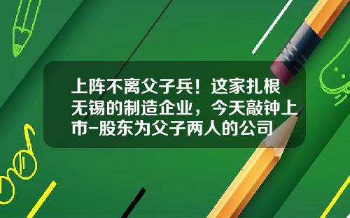 上阵不离父子兵！这家扎根无锡的制造企业，今天敲钟上市-股东为父子两人的公司