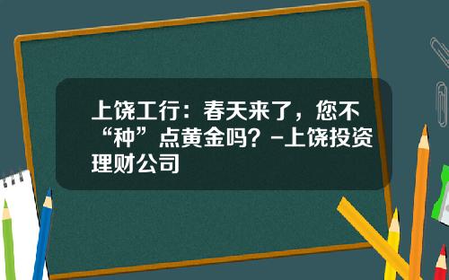 上饶工行：春天来了，您不“种”点黄金吗？-上饶投资理财公司