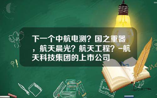 下一个中航电测？国之重器，航天晨光？航天工程？-航天科技集团的上市公司