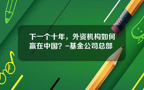 下一个十年，外资机构如何赢在中国？-基金公司总部
