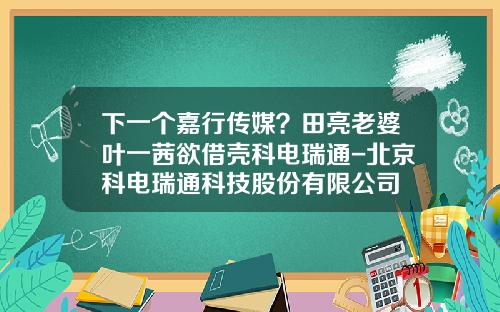 下一个嘉行传媒？田亮老婆叶一茜欲借壳科电瑞通-北京科电瑞通科技股份有限公司