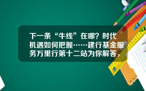 下一条“牛线”在哪？时代机遇如何把握……建行基金服务万里行第十二站为你解答，惊喜礼品等你拿！-建行基金交易
