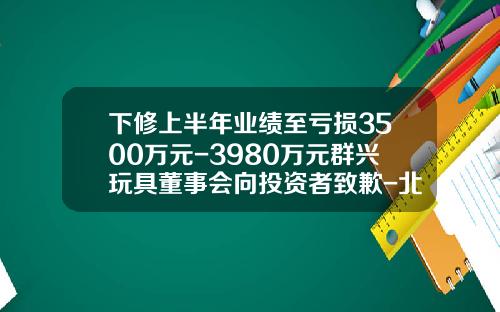 下修上半年业绩至亏损3500万元-3980万元群兴玩具董事会向投资者致歉-北京汉鼎盛世咨询服务有限公司
