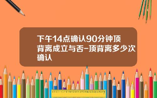 下午14点确认90分钟顶背离成立与否-顶背离多少次确认