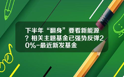 下半年“翻身”要看新能源？相关主题基金已强势反弹20%-最近新发基金