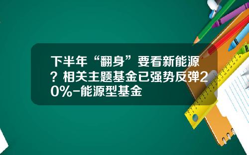 下半年“翻身”要看新能源？相关主题基金已强势反弹20%-能源型基金