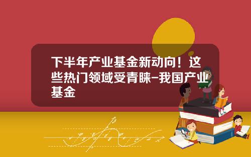 下半年产业基金新动向！这些热门领域受青睐-我国产业基金