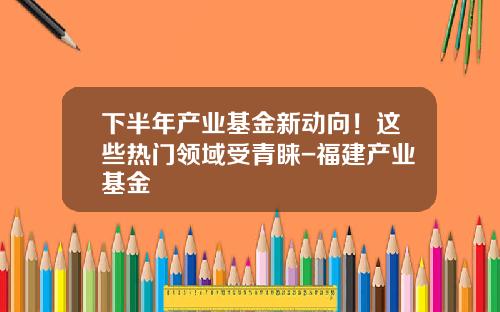 下半年产业基金新动向！这些热门领域受青睐-福建产业基金