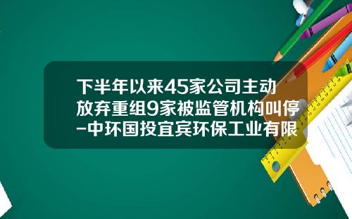下半年以来45家公司主动放弃重组9家被监管机构叫停-中环国投宜宾环保工业有限公司
