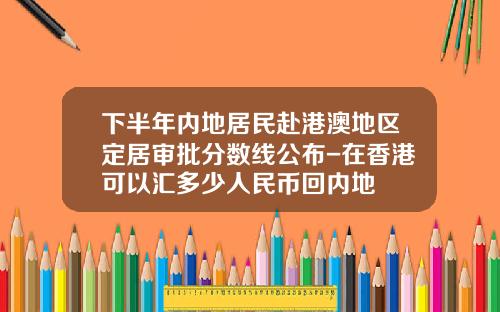 下半年内地居民赴港澳地区定居审批分数线公布-在香港可以汇多少人民币回内地