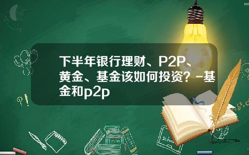 下半年银行理财、P2P、黄金、基金该如何投资？-基金和p2p
