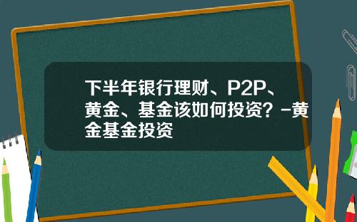下半年银行理财、P2P、黄金、基金该如何投资？-黄金基金投资