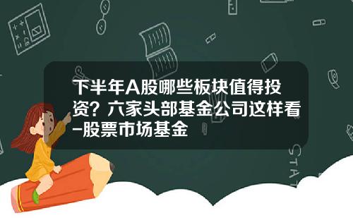 下半年A股哪些板块值得投资？六家头部基金公司这样看-股票市场基金