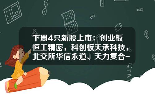 下周4只新股上市：创业板恒工精密，科创板天承科技，北交所华信永道、天力复合-ipo公司查询