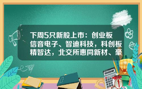 下周5只新股上市：创业板信音电子、智迪科技，科创板精智达，北交所惠同新材、豪声电子-东方资讯有哪些股票上市