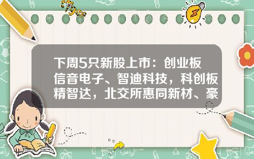 下周5只新股上市：创业板信音电子、智迪科技，科创板精智达，北交所惠同新材、豪声电子-北京下周科技有限公司