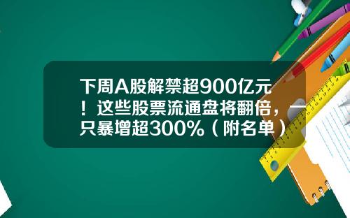 下周A股解禁超900亿元！这些股票流通盘将翻倍，一只暴增超300%（附名单）-股票有多少只