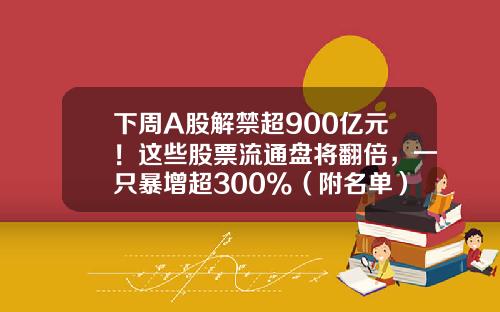 下周A股解禁超900亿元！这些股票流通盘将翻倍，一只暴增超300%（附名单）-1月8号解禁股票有多少