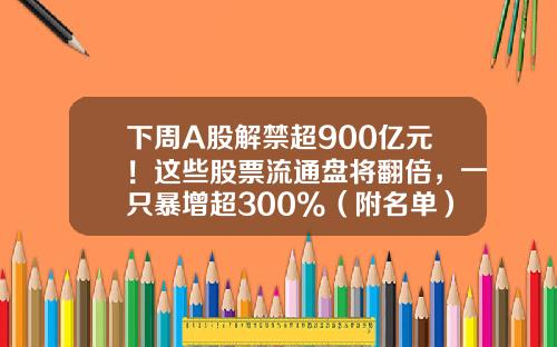 下周A股解禁超900亿元！这些股票流通盘将翻倍，一只暴增超300%（附名单）-a股总共有多少股票
