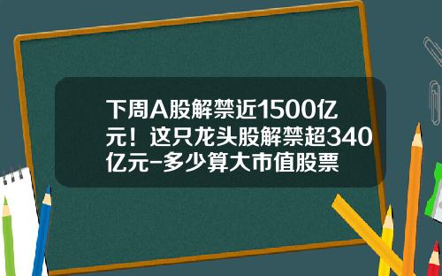 下周A股解禁近1500亿元！这只龙头股解禁超340亿元-多少算大市值股票
