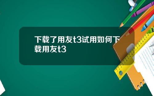 下载了用友t3试用如何下载用友t3