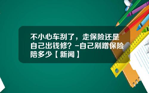 不小心车刮了，走保险还是自己出钱修？-自己剐蹭保险陪多少【新闻】