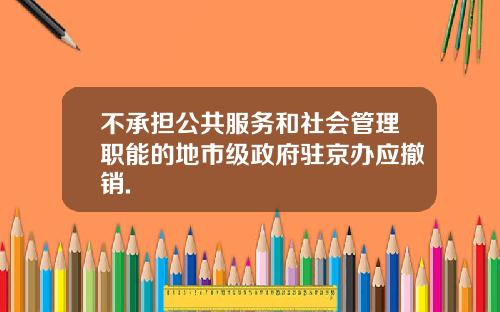 不承担公共服务和社会管理职能的地市级政府驻京办应撤销.