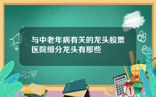 与中老年病有关的龙头股票医院细分龙头有那些