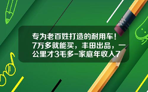 专为老百姓打造的耐用车！7万多就能买，丰田出品，一公里才3毛多-家庭年收入7万买多少钱的车【新闻】