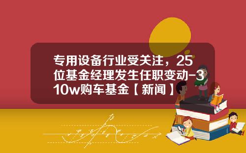 专用设备行业受关注，25位基金经理发生任职变动-310w购车基金【新闻】