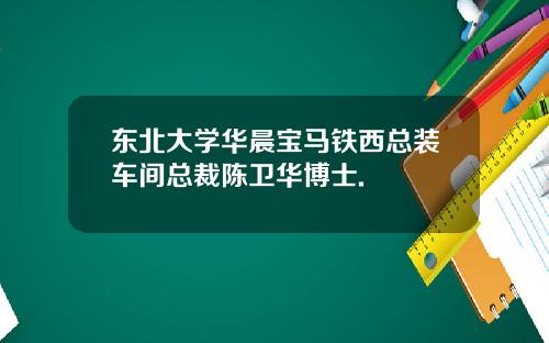 东北大学华晨宝马铁西总装车间总裁陈卫华博士.