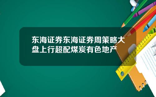 东海证券东海证券周策略大盘上行超配煤炭有色地产